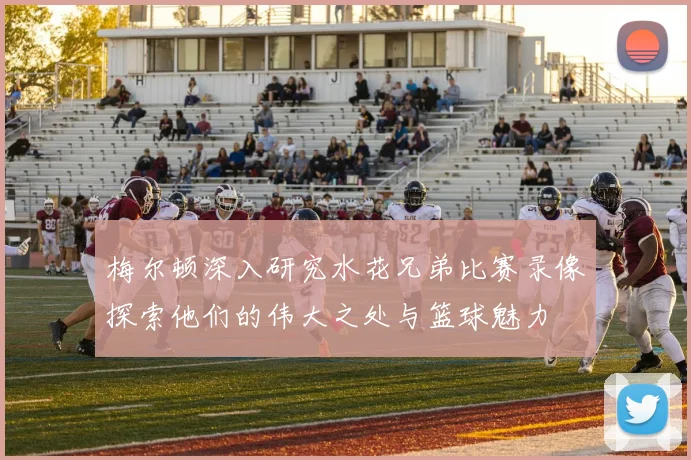梅尔顿深入研究水花兄弟比赛录像探索他们的伟大之处与篮球魅力