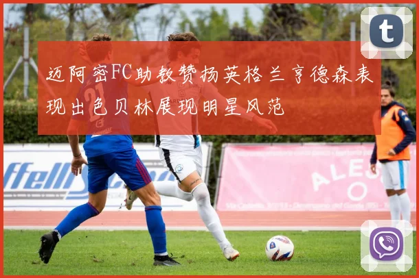 迈阿密FC助教赞扬英格兰亨德森表现出色贝林展现明星风范
