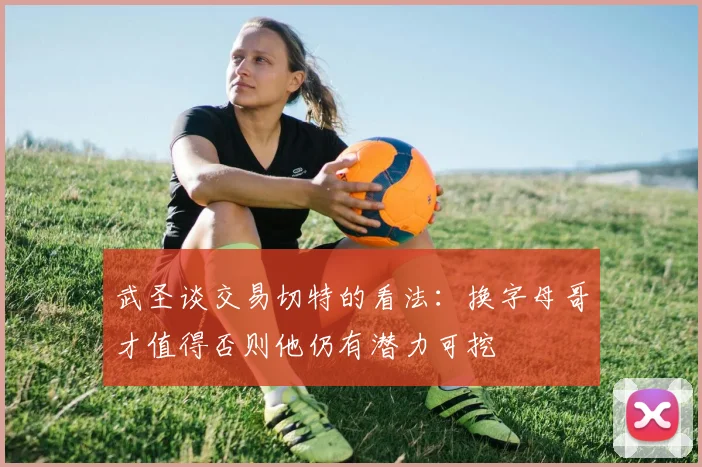 武圣谈交易切特的看法：换字母哥才值得否则他仍有潜力可挖