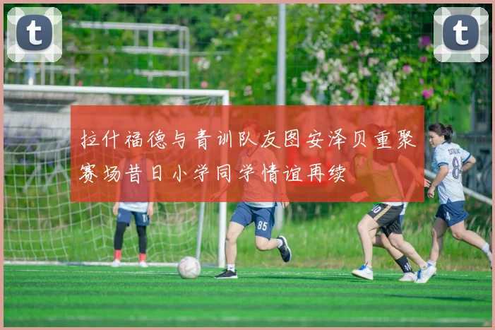 拉什福德与青训队友图安泽贝重聚赛场昔日小学同学情谊再续