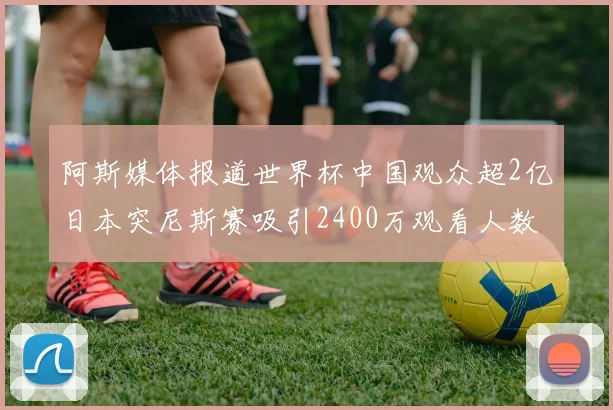 阿斯媒体报道世界杯中国观众超2亿日本突尼斯赛吸引2400万观看人数