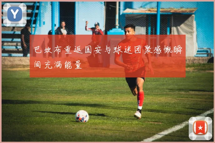 巴坎布重返国安与球迷团聚感慨瞬间充满能量