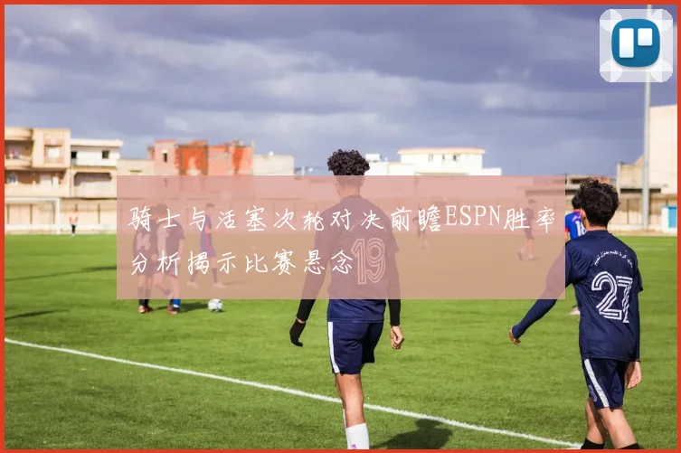 骑士与活塞次轮对决前瞻ESPN胜率分析揭示比赛悬念
