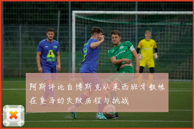 阿斯评论自博斯克以来西班牙教练在皇马的失败历程与挑战