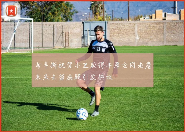 考辛斯祝贺小里获得丰厚合同老詹未来去留成疑引发热议