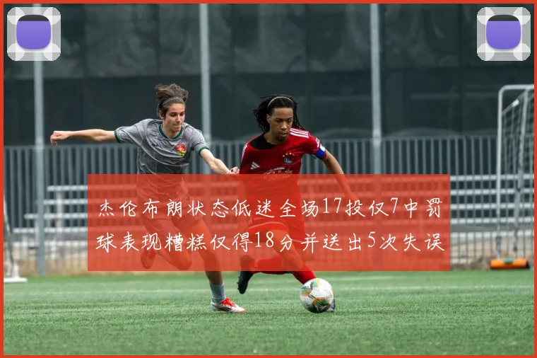 杰伦布朗状态低迷全场17投仅7中罚球表现糟糕仅得18分并送出5次失误