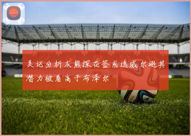 美记分析灰熊探花签或选威尔逊其潜力被看高于布泽尔