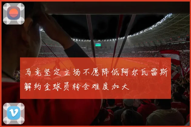 马竞坚定立场不愿降低阿尔瓦雷斯解约金球员转会难度加大