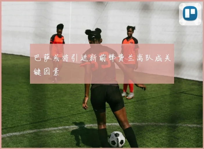 巴萨或将引进新前锋费兰离队成关键因素