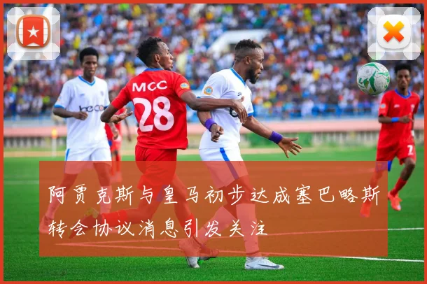 阿贾克斯与皇马初步达成塞巴略斯转会协议消息引发关注