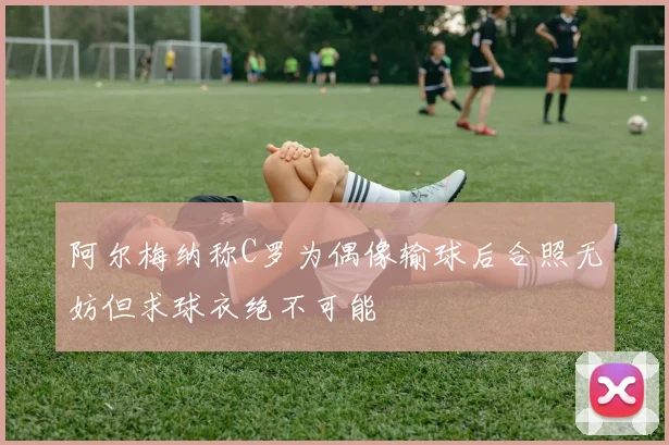 阿尔梅纳称C罗为偶像输球后合照无妨但求球衣绝不可能