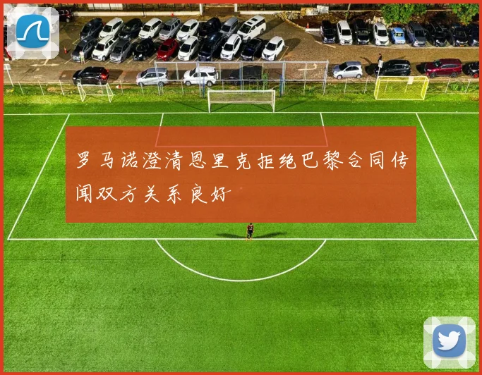 罗马诺澄清恩里克拒绝巴黎合同传闻双方关系良好