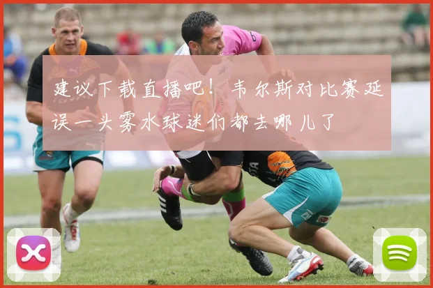 建议下载直播吧！韦尔斯对比赛延误一头雾水球迷们都去哪儿了