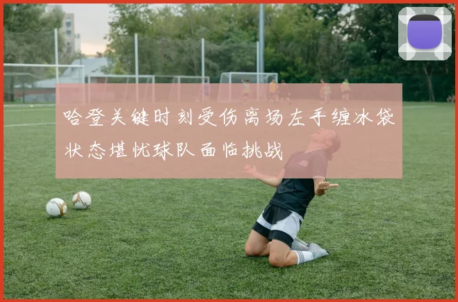 哈登关键时刻受伤离场左手缠冰袋状态堪忧球队面临挑战