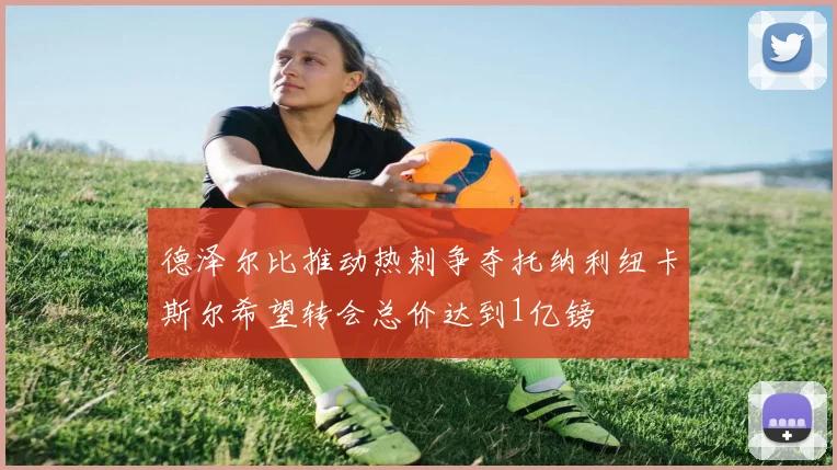 德泽尔比推动热刺争夺托纳利纽卡斯尔希望转会总价达到1亿镑