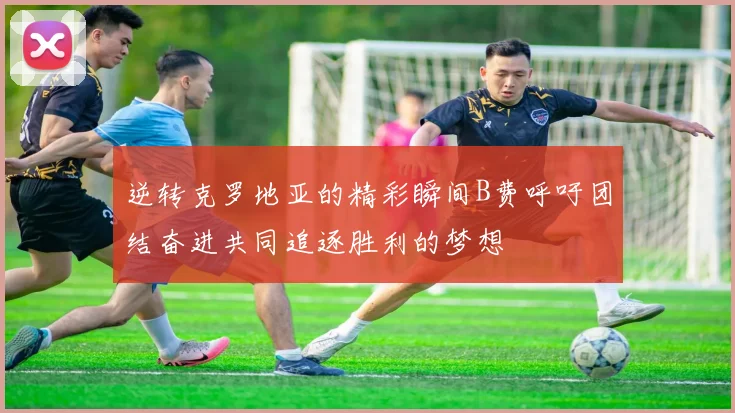 逆转克罗地亚的精彩瞬间B费呼吁团结奋进共同追逐胜利的梦想