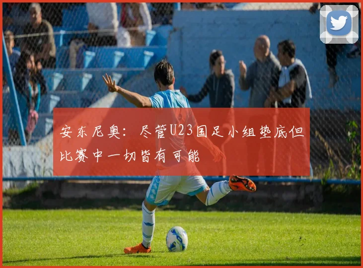 安东尼奥：尽管U23国足小组垫底但比赛中一切皆有可能