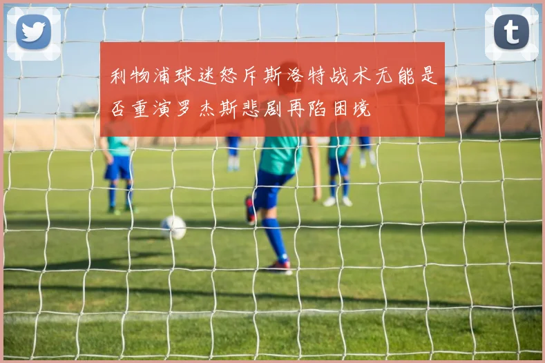 利物浦球迷怒斥斯洛特战术无能是否重演罗杰斯悲剧再陷困境