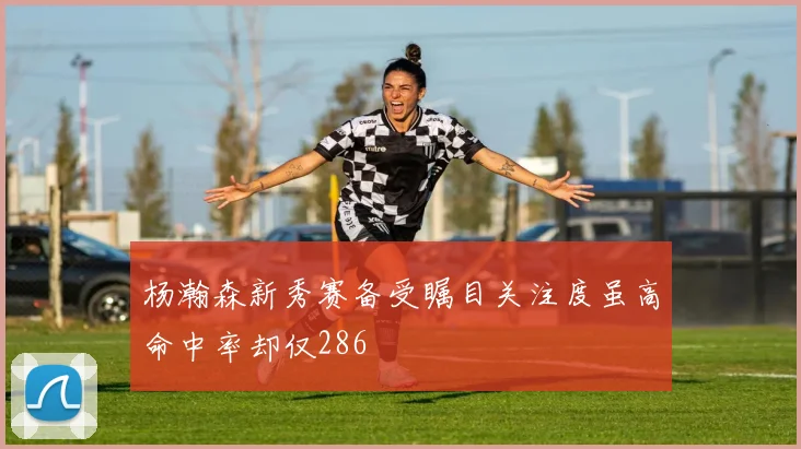 杨瀚森新秀赛备受瞩目关注度虽高命中率却仅286