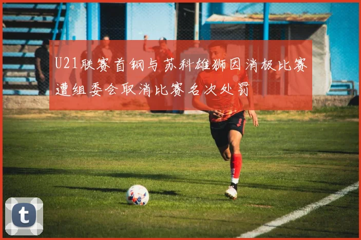 U21联赛首钢与苏科雄狮因消极比赛遭组委会取消比赛名次处罚