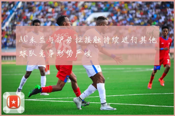 AC米兰与伊劳拉接触持续进行其他球队竞争形势严峻