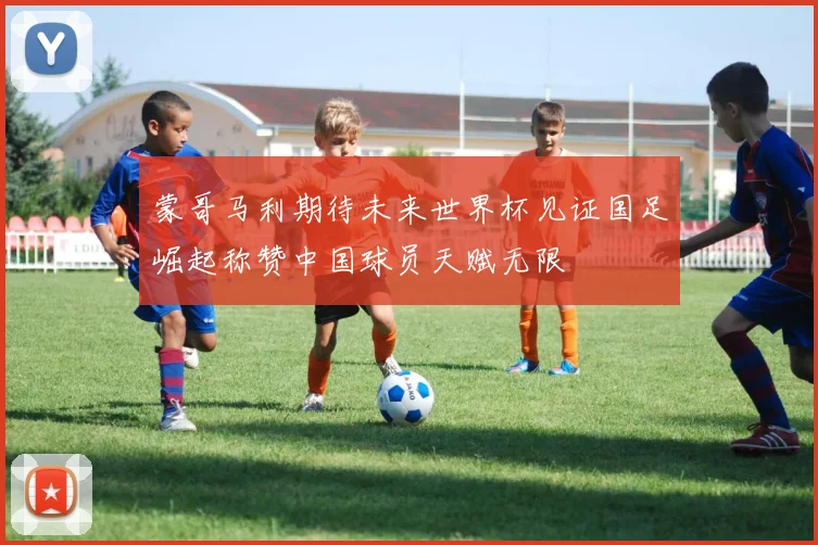 蒙哥马利期待未来世界杯见证国足崛起称赞中国球员天赋无限