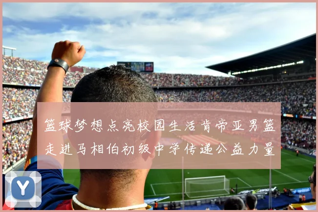 篮球梦想点亮校园生活肯帝亚男篮走进马相伯初级中学传递公益力量