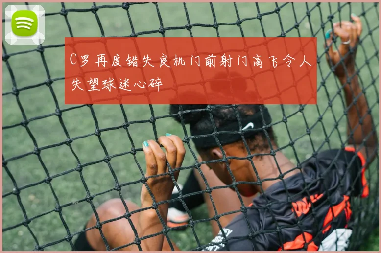 C罗再度错失良机门前射门高飞令人失望球迷心碎
