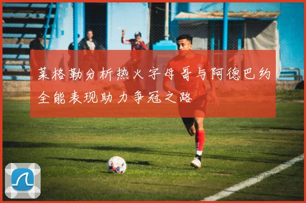 莱格勒分析热火字母哥与阿德巴约全能表现助力争冠之路